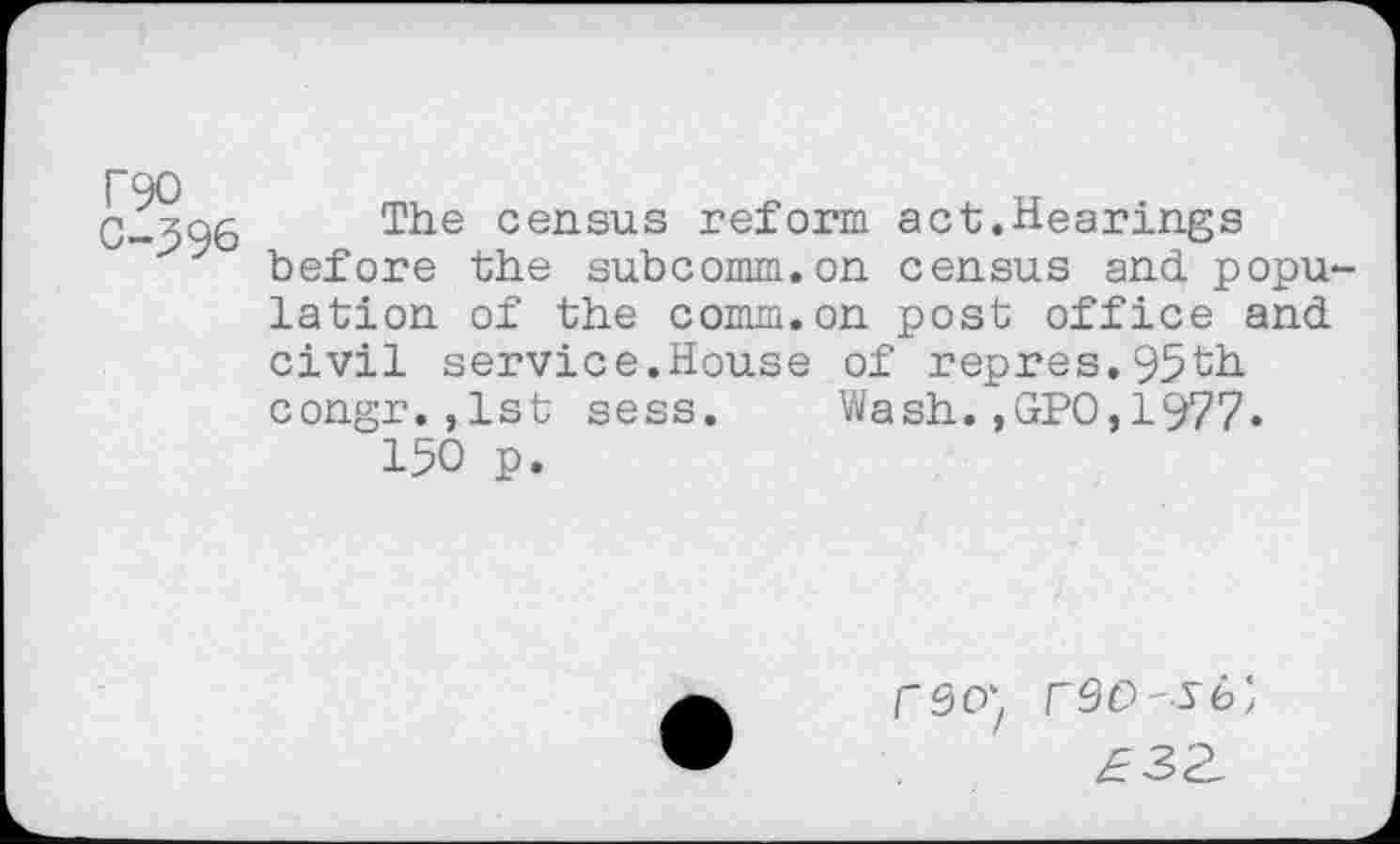 ﻿T90 0-396
The census reform act.Hearings before the subcomm.on census and popu lation of the comm.on post office and civil service.House of repres.95th congr.,lst sess. Wash.,GPO,1977» 150 p.
fSO) r9O-Sb)